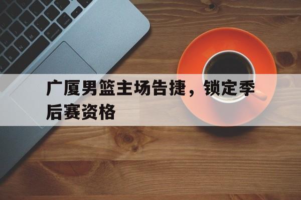 广厦男篮主场告捷，锁定季后赛资格