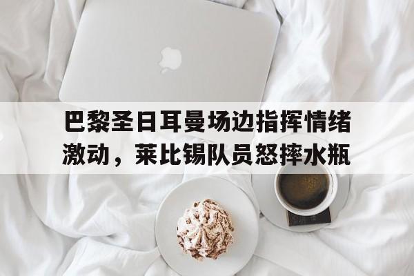 巴黎圣日耳曼场边指挥情绪激动，莱比锡队员怒摔水瓶